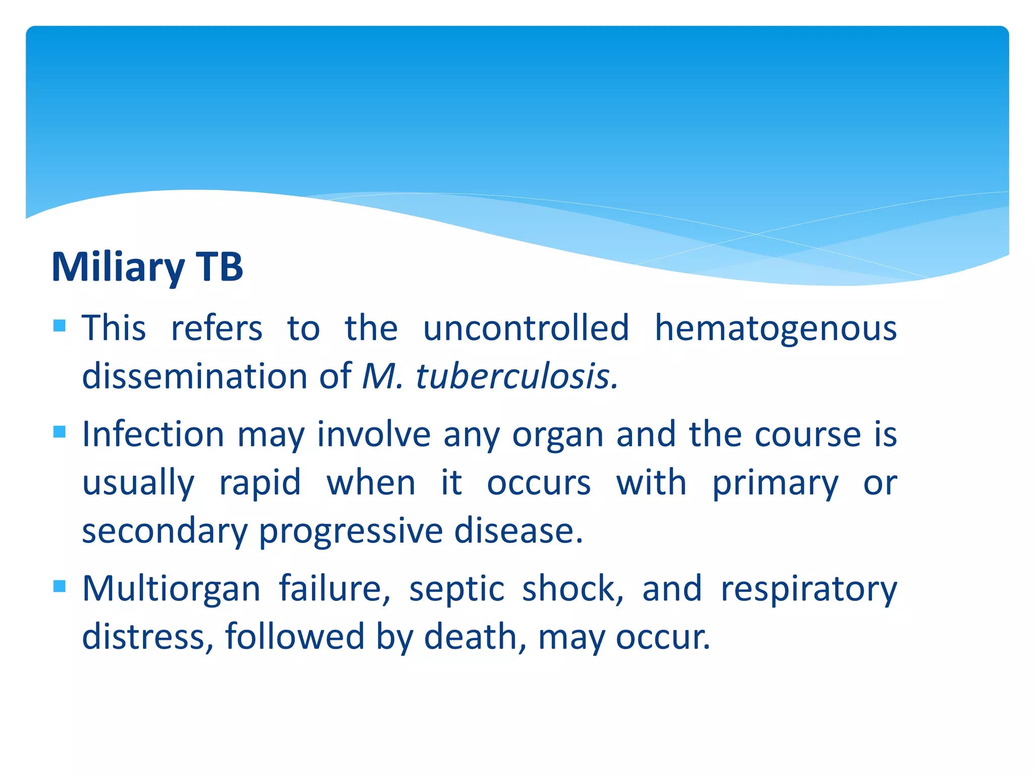 Miliary TB
 This refers to the uncontrolled hematogenous
dissemination of M. tuberculosis.
 Infection may involve any organ and the course is
usually rapid when it occurs with primary or
secondary progressive disease.
 Multiorgan failure, septic shock, and respiratory
distress, followed by death, may occur.
 