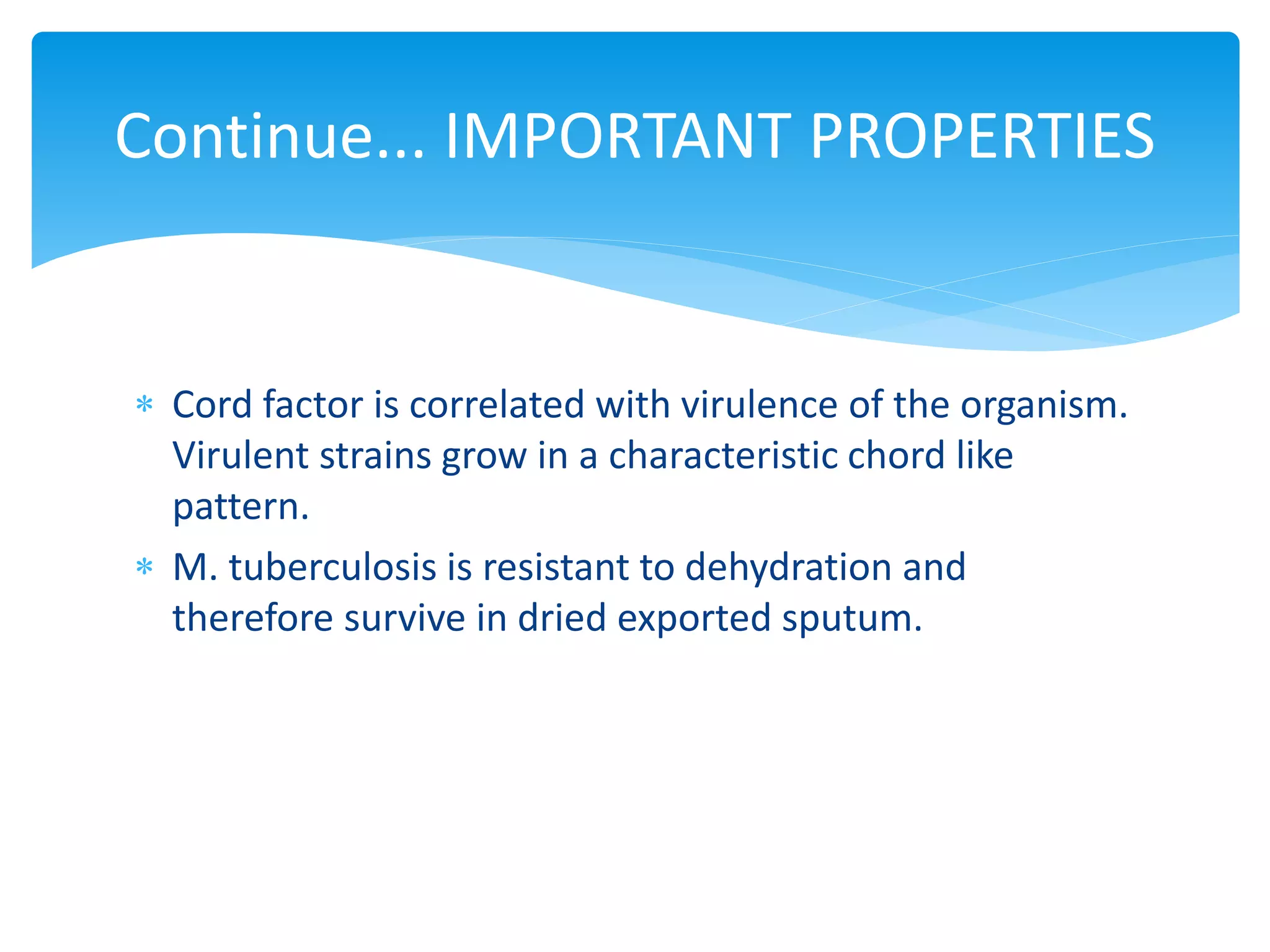 Continue... IMPORTANT PROPERTIES
 Cord factor is correlated with virulence of the organism.
Virulent strains grow in a characteristic chord like
pattern.
 M. tuberculosis is resistant to dehydration and
therefore survive in dried exported sputum.
 