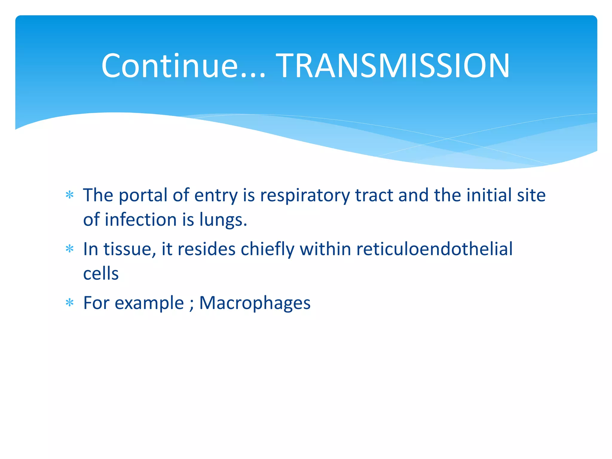 Continue... TRANSMISSION
 The portal of entry is respiratory tract and the initial site
of infection is lungs.
 In tissue, it resides chiefly within reticuloendothelial
cells
 For example ; Macrophages
 