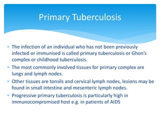  The infection of an individual who has not been previously
infected or immunised is called primary tuberculosis or Ghon’s
complex or childhood tuberculosis.
 The most commonly involved tissues for primary complex are
lungs and lymph nodes.
 Other tissues are tonsils and cervical lymph nodes, lesions may be
found in small intestine and mesenteric lymph nodes.
 Progressive primary tuberculosis is particularly high in
immunocompromised host e.g. in patients of AIDS
Primary Tuberculosis
 