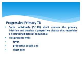 Progressive Primary TB
 Some individuals (5-15%) don’t contain the primary
infection and develop a progressive disease that resembles
a necrotizing bacterial pneumonia
 This presents with:
 fever,
 productive cough, and
 chest pain
 
