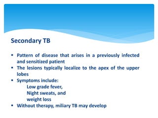 Secondary TB
 Pattern of disease that arises in a previously infected
and sensitized patient
 The lesions typically localize to the apex of the upper
lobes
 Symptoms include:
Low grade fever,
Night sweats, and
weight loss
 Without therapy, miliary TB may develop
 