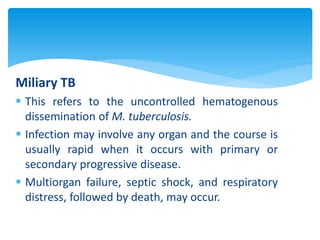 Miliary TB
 This refers to the uncontrolled hematogenous
dissemination of M. tuberculosis.
 Infection may involve any organ and the course is
usually rapid when it occurs with primary or
secondary progressive disease.
 Multiorgan failure, septic shock, and respiratory
distress, followed by death, may occur.
 