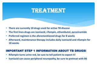  There are currently 10 drugs used for active TB disease
 The first lines drugs are isoniazid, rifampin, ethambutol, pyrazinamide
 Preferred regimen is the aforementioned drugs for 8 weeks
 Afterward, maintenance therapy includes daily isoniazid and rifampin for
18 weeks
IMPORTANT STEP 1 INFORMATION ABOUT TB DRUGS!
 Rifampin turns urine red, be sure to tell patient to expect it!
 Isoniazid can cause peripheral neuropathy, be sure to pretreat with B6
Treatment
 