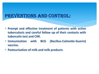 Preventions and control:
 Prompt and effective treatment of patients with active
tuberculosis and careful follow up of their contacts with
tuberculin test and CXR.
 Immunization with BCG (Bacillus-Calmette-Guerin)
vaccine.
 Pasteurization of milk and milk products
 