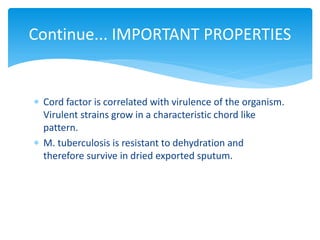 Continue... IMPORTANT PROPERTIES
 Cord factor is correlated with virulence of the organism.
Virulent strains grow in a characteristic chord like
pattern.
 M. tuberculosis is resistant to dehydration and
therefore survive in dried exported sputum.
 