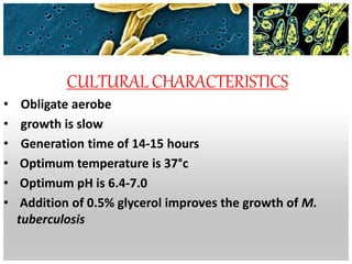 CULTURAL CHARACTERISTICS
• Obligate aerobe
• growth is slow
• Generation time of 14-15 hours
• Optimum temperature is 37°c
• Optimum pH is 6.4-7.0
• Addition of 0.5% glycerol improves the growth of M.
tuberculosis
 