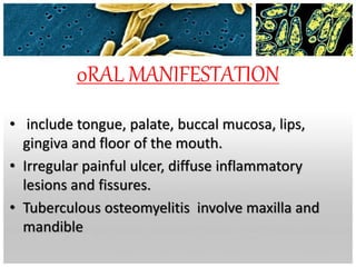 0RAL MANIFESTATION
• include tongue, palate, buccal mucosa, lips,
gingiva and floor of the mouth.
• Irregular painful ulcer, diffuse inflammatory
lesions and fissures.
• Tuberculous osteomyelitis involve maxilla and
mandible
 