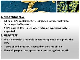 1. MANTOUX TEST
• 0.1 ml of PPD containing 5 TU is injected intradermally into
flexor aspect of forearm.
• A PPD dose of 1TU is used when extreme hypersensitivity is
suspected.
2. HEAF TEST
• This is done with a multiple puncture apparatus that pricks the
skin.
• A drop of undiluted PPD is spread on the area of skin .
• The multiple puncture apparatus is pressed against the skin.
 