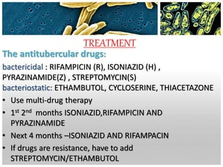 TREATMENT
The antitubercular drugs:
bactericidal : RIFAMPICIN (R), ISONIAZID (H) ,
PYRAZINAMIDE(Z) , STREPTOMYCIN(S)
bacteriostatic: ETHAMBUTOL, CYCLOSERINE, THIACETAZONE
• Use multi-drug therapy
• 1st 2nd months ISONIAZID,RIFAMPICIN AND
PYRAZINAMIDE
• Next 4 months –ISONIAZID AND RIFAMPACIN
• If drugs are resistance, have to add
STREPTOMYCIN/ETHAMBUTOL
 