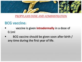 PROPYLAXIS DOSE AND ADMINISTRATION
BCG vaccine:
 vaccine is given intradermally in a dose of
0.1ml
 BCG vaccine should be given soon after birth /
any time during the first year of life.
 