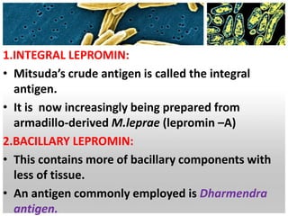 1.INTEGRAL LEPROMIN:
• Mitsuda’s crude antigen is called the integral
antigen.
• It is now increasingly being prepared from
armadillo-derived M.leprae (lepromin –A)
2.BACILLARY LEPROMIN:
• This contains more of bacillary components with
less of tissue.
• An antigen commonly employed is Dharmendra
antigen.
 