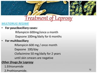 Treatment of Leprosy
MULTIDRUG REGIME
• For paucibacillary cases:
Rifampicin 600mg/once a month
Dapsone 100mg/daily for 6 months
• For multibacillary
Rifampicin 600 mg / once month
Dapsone 100/day
Clofazimine 50 mg/daily for 2 years
until skin smears are negative
Other Drugs for Leprosy
1.Ethionamide
2.Prothionamide. 72
 