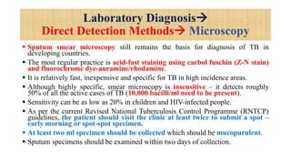 Laboratory Diagnosis
Direct Detection Methods Microscopy
 Sputum smear microscopy still remains the basis for diagnosis of TB in
developing countries.
 The most regular practice is acid-fast staining using carbol fuschin (Z-N stain)
and fluorochrome dye-auramine/rhodamine.
 It is relatively fast, inexpensive and specific for TB in high incidence areas.
 Although highly specific, smear microscopy is insensitive – it detects roughly
50% of all the active cases of TB (10,000 bacilli/ml need to be present).
 Sensitivity can be as low as 20% in children and HIV-infected people.
 As per the current Revised National Tuberculosis Control Programme (RNTCP)
guidelines, the patient should visit the clinic at least twice to submit a spot –
early morning or spot-spot specimen.
 At least two ml specimen should be collected which should be mucopurulent.
 Sputum specimens should be examined within two days of collection.
 