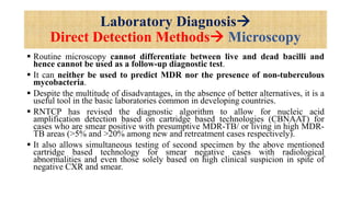 Laboratory Diagnosis
Direct Detection Methods Microscopy
 Routine microscopy cannot differentiate between live and dead bacilli and
hence cannot be used as a follow-up diagnostic test.
 It can neither be used to predict MDR nor the presence of non-tuberculous
mycobacteria.
 Despite the multitude of disadvantages, in the absence of better alternatives, it is a
useful tool in the basic laboratories common in developing countries.
 RNTCP has revised the diagnostic algorithm to allow for nucleic acid
amplification detection based on cartridge based technologies (CBNAAT) for
cases who are smear positive with presumptive MDR-TB/ or living in high MDR-
TB areas (>5% and >20% among new and retreatment cases respectively).
 It also allows simultaneous testing of second specimen by the above mentioned
cartridge based technology for smear negative cases with radiological
abnormalities and even those solely based on high clinical suspicion in spite of
negative CXR and smear.
 
