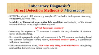 Laboratory Diagnosis
Direct Detection Methods Microscopy
 RNTCP has adopted LED microscopy to replace ZN method in its designated microscopy
centres (DMCs) across India.
 Instability of fluorescent stains under field conditions and instability of the stained
smears for blinded rechecking have been reported.
Vital fluorescent staining
 Monitoring the response to TB treatment is essential for early detection of treatment
failure or drug resistance.
 Recent studies proposed a simple and instant method for TB treatment monitoring, based
on a common fluorescent viability marker, fluorescein diacetate (FDA), in combination
with smear microscopy.
 Unlike most fluorescent stains, FDA stains only living, cultivable bacteria thus guiding
antimicrobial therapy before culture reports come in.
 