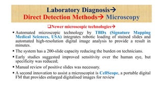 Laboratory Diagnosis
Direct Detection Methods Microscopy
Newer microscopic technologies
 Automated microscopic technology by TBDx (Signature Mapping
Medical Sciences, USA) integrates robotic loading of stained slides and
automated high-resolution digital image analysis to provide a result in
minutes.
 The system has a 200-slide capacity reducing the burden on technicians.
 Early studies suggested improved sensitivity over the human eye, but
specificity was reduced;
 Manual review of positive slides was necessary.
 A second innovation to assist a microscopist is CellScope, a portable digital
FM that provides enlarged digitalised images for review
 