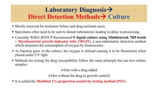 Laboratory Diagnosis
Direct Detection Methods Culture
 Mostly reserved for treatment failure and drug-resistant cases.
 Specimens often need to be sent to distant laboratories leading to delay in processing.
 Currently WHO/ RNTCP Recommend liquid culture using Middlebrook 7H9 broth
– Mycobacterial growth indicator tube (MGIT), a non-radiometric detection method
which measures the consumption of oxygen by fluorescence.
 As bacteria grow in the culture, the oxygen is utilised causing it to be fluorescent when
placed under UV light.
 Methods for testing for drug susceptibility follow the same principle but use two culture
samples:
One with a drug added
One without the drug (a growth control)
 It is called the Modified 1% proportion sensitivity testing method (PST).
 