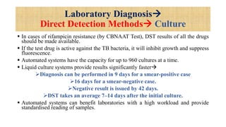 Laboratory Diagnosis
Direct Detection Methods Culture
 In cases of rifampicin resistance (by CBNAAT Test), DST results of all the drugs
should be made available.
 If the test drug is active against the TB bacteria, it will inhibit growth and suppress
fluorescence.
 Automated systems have the capacity for up to 960 cultures at a time.
 Liquid culture systems provide results significantly faster
Diagnosis can be performed in 9 days for a smear-positive case
16 days for a smear-negative case.
Negative result is issued by 42 days.
DST takes an average 7–14 days after the initial culture.
 Automated systems can benefit laboratories with a high workload and provide
standardised reading of samples.
 
