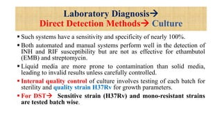 Laboratory Diagnosis
Direct Detection Methods Culture
 Such systems have a sensitivity and specificity of nearly 100%.
 Both automated and manual systems perform well in the detection of
INH and RIF susceptibility but are not as effective for ethambutol
(EMB) and streptomycin.
 Liquid media are more prone to contamination than solid media,
leading to invalid results unless carefully controlled.
 Internal quality control of culture involves testing of each batch for
sterility and quality strain H37Rv for growth parameters.
 For DST Sensitive strain (H37Rv) and mono-resistant strains
are tested batch wise.
 