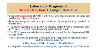 Laboratory Diagnosis
Direct Detection Antigen Detection
 Lipoarabinomannan (LAM) is a 17.5 kD glycolipid found in the outer cell
wall of mycobacterial species.
 It is immunogenic and a major virulence factor promoting survival in
human host.
 The test is available as an ELISA or dipstick method with a turnaround time
(TAT) of 4–6 h or 20 min depending on the test kit used.
 The WHO recommends that it should not be used for the diagnosis of TB,
except for
HIV-positive in-patients with signs and symptoms of TB (pulmonary
and/or extrapulmonary)
Who have a CD4 cell count ≤100 cells/μL or,
HIV-positive patients who are seriously ill, regardless of the CD4 count.
 