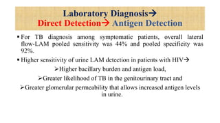 Laboratory Diagnosis
Direct Detection Antigen Detection
 For TB diagnosis among symptomatic patients, overall lateral
flow-LAM pooled sensitivity was 44% and pooled specificity was
92%.
 Higher sensitivity of urine LAM detection in patients with HIV
Higher bacillary burden and antigen load,
Greater likelihood of TB in the genitourinary tract and
Greater glomerular permeability that allows increased antigen levels
in urine.
 