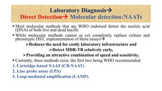 Laboratory Diagnosis
Direct Detection Molecular detection:NAATs
 Most molecular methods that are WHO endorsed detect the nucleic acid
(DNA) of both live and dead bacilli.
 While molecular methods cannot as yet completely replace culture and
phenotypic DST, implementation of these assays
Reduces the need for costly laboratory infrastructure and
Detect MDR-TB relatively early,
Providing an attractive combination of speed and sensitivity.
 Currently, three methods exist; the first two being WHO recommended:
1. Cartridge-based NAAT (CB-NAAT)
2. Line probe assay (LPA)
3. Loop-mediated amplification (LAMP).
 