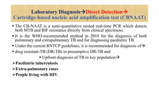 Laboratory DiagnosisDirect Detection
Cartridge-based nucleic acid amplification test (CBNAAT)
 The CB-NAAT is a semi-quantitative nested real-time PCR which detects
both MTB and RIF resistance directly from clinical specimens.
 It is the WHO-recommended method in 2010 for the diagnosis of both
pulmonary and extrapulmonary TB and for diagnosing paediatric TB.
 Under the current RNTCP guidelines, it is recommended for diagnosis of
 drug resistant-TB (DR-TB) in presumptive DR-TB and
 Upfront diagnosis of TB in key population
Paediatric tuberculosis
Extra-pulmonary cases
People living with HIV.
 