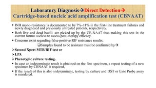 Laboratory DiagnosisDirect Detection
Cartridge-based nucleic acid amplification test (CBNAAT)
 INH mono-resistance is documented to be 7%–11% in the first-line treatment failures and
newly diagnosed and previously untreated patients, respectively.
 Both live and dead bacilli are picked up by the CB-NAAT thus making this test in the
current format useless to assess post-therapy efficacy.
 Concerns exist regarding false-positive RIF resistance results;
Samples found to be resistant must be confirmed by
Second Xpert MTB/RIF test or
LPA
Phenotypic culture testing.
 In case an indeterminate result is obtained on the first specimen, a repeat testing of a new
specimen by CBNAAT is required,
 If the result of this is also indeterminate, testing by culture and DST or Line Probe assay
is mandated.
 