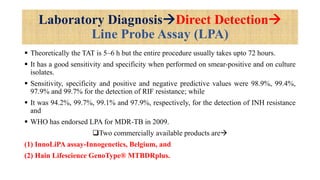 Laboratory DiagnosisDirect Detection
Line Probe Assay (LPA)
 Theoretically the TAT is 5–6 h but the entire procedure usually takes upto 72 hours.
 It has a good sensitivity and specificity when performed on smear-positive and on culture
isolates.
 Sensitivity, specificity and positive and negative predictive values were 98.9%, 99.4%,
97.9% and 99.7% for the detection of RIF resistance; while
 It was 94.2%, 99.7%, 99.1% and 97.9%, respectively, for the detection of INH resistance
and
 WHO has endorsed LPA for MDR-TB in 2009.
Two commercially available products are
(1) InnoLiPA assay-Innogenetics, Belgium, and
(2) Hain Lifescience GenoType® MTBDRplus.
 