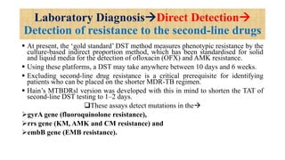 Laboratory DiagnosisDirect Detection
Detection of resistance to the second-line drugs
 At present, the ‘gold standard’ DST method measures phenotypic resistance by the
culture-based indirect proportion method, which has been standardised for solid
and liquid media for the detection of ofloxacin (OFX) and AMK resistance.
 Using these platforms, a DST may take anywhere between 10 days and 6 weeks.
 Excluding second-line drug resistance is a critical prerequisite for identifying
patients who can be placed on the shorter MDR-TB regimen.
 Hain’s MTBDRsl version was developed with this in mind to shorten the TAT of
second-line DST testing to 1–2 days.
These assays detect mutations in the
gyrA gene (fluoroquinolone resistance),
rrs gene (KM, AMK and CM resistance) and
embB gene (EMB resistance).
 