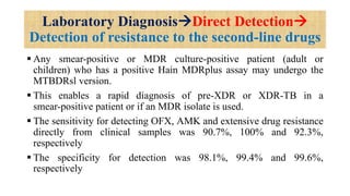 Laboratory DiagnosisDirect Detection
Detection of resistance to the second-line drugs
 Any smear-positive or MDR culture-positive patient (adult or
children) who has a positive Hain MDRplus assay may undergo the
MTBDRsl version.
 This enables a rapid diagnosis of pre-XDR or XDR-TB in a
smear-positive patient or if an MDR isolate is used.
 The sensitivity for detecting OFX, AMK and extensive drug resistance
directly from clinical samples was 90.7%, 100% and 92.3%,
respectively
 The specificity for detection was 98.1%, 99.4% and 99.6%,
respectively
 