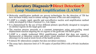Laboratory DiagnosisDirect Detection
Loop Mediated Amplification (LAMP)
 Molecular amplification methods are proven technologies for the detection of TB but
have not been widely used in remote settings because of the cost and complexity.
 LAMP is a simple, rapid, specific and cost-effective nucleic acid amplification method
solely developed by Eiken Chemical Co., Ltd, Japan.
 It is characterised by the use of four different primers specifically designed to recognise
six distinct regions on the target gene and
 The reaction process proceeds at a constant temperature using auto-cycling strand
displacement reaction targeting the six regions of the gyrB and 16S rRNA genes.
 LAMP is a simple isothermal DNA amplification method that does not require a
thermocycler or detection system and allows visual detection of amplification, possibly
allowing it to be used at lower levels of the health system.
 It detects M. tuberculosis complex but does not detect resistance.
 The assay had a detection limit of 5–50 copies of purified DNA with a 60-min incubation
time.
 