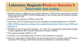 Laboratory DiagnosisIndirect Detection
Tuberculin skin testing
 Popularly known as Mantoux test (Charles Mantoux, 1912)involves injecting the purified
protein derivative (PPD) of MTB intradermally in the forearm and the resulting reaction
is read after 48–72 h.
 It detects only exposure to MTB or latent TB.
 At present, only two tuberculins have been accepted as standard tuberculins by WHO
PPD-S PPD, prepared according to the method described by Siebert, from MTB and
PPD RT 23.
 PPD-RT 23 with Tween 80 of strength 1 TU and 2 TU is standardised tuberculin available
in India supplied by BCG Vaccine Laboratory, Guindy, Chennai.
 The optimal strength of PPD is 2 TU.
 A positive test is considered when 10 mm or more induration is present.
 However, vaccination with the BCG vaccine can also lead to a reaction at the TST site (as
can repeat TST testing), which limits the test’s usefulness in vaccinated children.
 