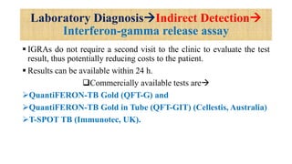Laboratory DiagnosisIndirect Detection
Interferon-gamma release assay
 IGRAs do not require a second visit to the clinic to evaluate the test
result, thus potentially reducing costs to the patient.
 Results can be available within 24 h.
Commercially available tests are
QuantiFERON-TB Gold (QFT-G) and
QuantiFERON-TB Gold in Tube (QFT-GIT) (Cellestis, Australia)
T-SPOT TB (Immunotec, UK).
 