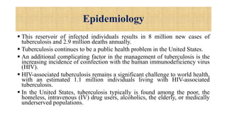 Epidemiology
 This reservoir of infected individuals results in 8 million new cases of
tuberculosis and 2.9 million deaths annually.
 Tuberculosis continues to be a public health problem in the United States.
 An additional complicating factor in the management of tuberculosis is the
increasing incidence of coinfection with the human immunodeficiency virus
(HIV).
 HIV-associated tuberculosis remains a significant challenge to world health,
with an estimated 1.1 million individuals living with HIV-associated
tuberculosis.
 In the United States, tuberculosis typically is found among the poor, the
homeless, intravenous (IV) drug users, alcoholics, the elderly, or medically
underserved populations.
 