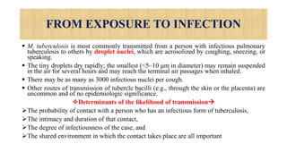 FROM EXPOSURE TO INFECTION
 M. tuberculosis is most commonly transmitted from a person with infectious pulmonary
tuberculosis to others by droplet nuclei, which are aerosolized by coughing, sneezing, or
speaking.
 The tiny droplets dry rapidly; the smallest (<5–10 μm in diameter) may remain suspended
in the air for several hours and may reach the terminal air passages when inhaled.
 There may be as many as 3000 infectious nuclei per cough.
 Other routes of transmission of tubercle bacilli (e.g., through the skin or the placenta) are
uncommon and of no epidemiologic significance.
Determinants of the likelihood of transmission
The probability of contact with a person who has an infectious form of tuberculosis,
The intimacy and duration of that contact,
The degree of infectiousness of the case, and
The shared environment in which the contact takes place are all important
 