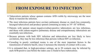 FROM EXPOSURE TO INFECTION
 Tuberculosis patients whose sputum contains AFB visible by microscopy are the most
likely to transmit the infection.
 The most infectious patients have cavitary pulmonary disease or, much less commonly,
laryngeal tuberculosis and produce sputum containing as many as 105–107 AFB/mL.
 Patients with sputum smear–negative/culture-positive tuberculosis are less infectious,
and those with culture-negative pulmonary disease and extrapulmonary tuberculosis are
essentially non-infectious.
 Because persons with both HIV infection and tuberculosis are less likely to have
cavitations, they may be less infectious than persons without HIV co-infection.
 Crowding in poorly ventilated rooms is one of the most important factors in the
transmission of tubercle bacilli, since it increases the intensity of contact with a case.
 It is estimated that, in high-prevalence settings, up to 20 contacts may be infected by
each AFB-positive case before the index case is found to have tuberculosis.
 