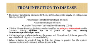 FROM INFECTION TO DISEASE
 The risk of developing disease after being infected depends largely on endogenous
factors, such as
Individual’s innate immunologic defenses
Nonimmunologic defenses
Level of function of cell-mediated immunity (CMI).
 Clinical illness directly after infection is classified as primary tuberculosis and is
common among children up to 4 years of age and among
immunocompromised persons.
 Although primary tuberculosis may be severe and disseminated, it is not generally
associated with high-level transmissibility.
 When infection is acquired later in life, the chance is greater that the mature
immune system will contain it at least temporarily.
 