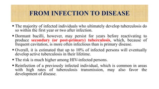 FROM INFECTION TO DISEASE
 The majority of infected individuals who ultimately develop tuberculosis do
so within the first year or two after infection.
 Dormant bacilli, however, may persist for years before reactivating to
produce secondary (or post-primary) tuberculosis, which, because of
frequent cavitation, is more often infectious than is primary disease.
 Overall, it is estimated that up to 10% of infected persons will eventually
develop active tuberculosis in their lifetime.
 The risk is much higher among HIV-infected persons.
 Reinfection of a previously infected individual, which is common in areas
with high rates of tuberculosis transmission, may also favor the
development of disease.
 