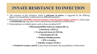 INNATE RESISTANCE TO INFECTION
 The existence of this resistance, which is polygenic in nature, is suggested by the differing
degrees of susceptibility to tuberculosis in different population.
 The human gene NRAMP1 (natural resistance–associated macrophage protein 1), which maps
to chromosome 2q, may play a role in determining susceptibility to tuberculosis.
 Polymorphisms in multiple genes, such as those encoding for
Histocompatibility leukocyte antigen (HLA),
Interferon γ (IFN-γ),
T-cell growth factor β (TGF-β),
Interleukin (IL) 10,
Mannose-binding protein,
IFN-γ receptor,
Toll-like receptor (TLR) 2,
Vitamin D receptor, and IL-1, have been associated with susceptibility to tuberculosis.
 