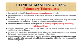 CLINICAL MANIFESTATIONS-
Pulmonary Tuberculosis
 Tuberculosis is classified as pulmonary, extrapulmonary, or both.
 Before the advent of HIV infection, ∼80% of all new cases of tuberculosis were limited to
the lungs.
 However, up to two-thirds of HIV-infected patients with tuberculosis may have both
pulmonary and extrapulmonary disease or extrapulmonary disease alone.
 Pulmonary tuberculosis can be categorized as primary or postprimary (secondary).
Primary Disease
 Primary pulmonary tuberculosis occurs soon after the initial infection with tubercle
bacilli, often seen in children.
 Because most inspired air is distributed to the middle and lower lung zones, these areas of
the lungs are most commonly involved in primary tuberculosis.
 The lesion forming after infection is usually peripheral and accompanied in more than
half of cases by hilar or paratracheal lymphadenopathy, which may not be detectable
on chest radiography.
 