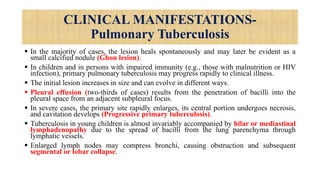 CLINICAL MANIFESTATIONS-
Pulmonary Tuberculosis
 In the majority of cases, the lesion heals spontaneously and may later be evident as a
small calcified nodule (Ghon lesion).
 In children and in persons with impaired immunity (e.g., those with malnutrition or HIV
infection), primary pulmonary tuberculosis may progress rapidly to clinical illness.
 The initial lesion increases in size and can evolve in different ways.
 Pleural effusion (two-thirds of cases) results from the penetration of bacilli into the
pleural space from an adjacent subpleural focus.
 In severe cases, the primary site rapidly enlarges, its central portion undergoes necrosis,
and cavitation develops (Progressive primary tuberculosis).
 Tuberculosis in young children is almost invariably accompanied by hilar or mediastinal
lymphadenopathy due to the spread of bacilli from the lung parenchyma through
lymphatic vessels.
 Enlarged lymph nodes may compress bronchi, causing obstruction and subsequent
segmental or lobar collapse.
 