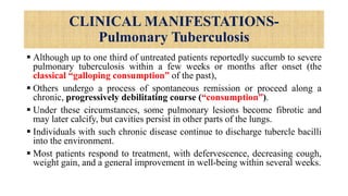 CLINICAL MANIFESTATIONS-
Pulmonary Tuberculosis
 Although up to one third of untreated patients reportedly succumb to severe
pulmonary tuberculosis within a few weeks or months after onset (the
classical “galloping consumption” of the past),
 Others undergo a process of spontaneous remission or proceed along a
chronic, progressively debilitating course (“consumption”).
 Under these circumstances, some pulmonary lesions become fibrotic and
may later calcify, but cavities persist in other parts of the lungs.
 Individuals with such chronic disease continue to discharge tubercle bacilli
into the environment.
 Most patients respond to treatment, with defervescence, decreasing cough,
weight gain, and a general improvement in well-being within several weeks.
 