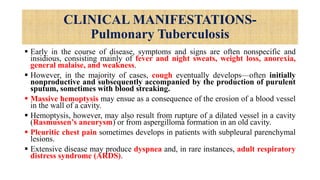 CLINICAL MANIFESTATIONS-
Pulmonary Tuberculosis
 Early in the course of disease, symptoms and signs are often nonspecific and
insidious, consisting mainly of fever and night sweats, weight loss, anorexia,
general malaise, and weakness.
 However, in the majority of cases, cough eventually develops—often initially
nonproductive and subsequently accompanied by the production of purulent
sputum, sometimes with blood streaking.
 Massive hemoptysis may ensue as a consequence of the erosion of a blood vessel
in the wall of a cavity.
 Hemoptysis, however, may also result from rupture of a dilated vessel in a cavity
(Rasmussen’s aneurysm) or from aspergilloma formation in an old cavity.
 Pleuritic chest pain sometimes develops in patients with subpleural parenchymal
lesions.
 Extensive disease may produce dyspnea and, in rare instances, adult respiratory
distress syndrome (ARDS).
 