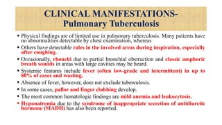 CLINICAL MANIFESTATIONS-
Pulmonary Tuberculosis
 Physical findings are of limited use in pulmonary tuberculosis. Many patients have
no abnormalities detectable by chest examination, whereas
 Others have detectable rales in the involved areas during inspiration, especially
after coughing.
 Occasionally, rhonchi due to partial bronchial obstruction and classic amphoric
breath sounds in areas with large cavities may be heard.
 Systemic features include fever (often low-grade and intermittent) in up to
80% of cases and wasting.
 Absence of fever, however, does not exclude tuberculosis.
 In some cases, pallor and finger clubbing develop.
 The most common hematologic findings are mild anemia and leukocytosis.
 Hyponatremia due to the syndrome of inappropriate secretion of antidiuretic
hormone (SIADH) has also been reported.
 