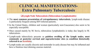 CLINICAL MANIFESTATIONS-
Extra Pulmonary Tuberculosis
Lymph-Node Tuberculosis (Tuberculous Lymphadenitis)
 The most common presentation of extrapulmonary tuberculosis, lymph-node disease
is particularly frequent among HIV-infected patients.
 In the United States, children and women (particularly non-Caucasians) also seem to be
especially susceptible.
 Once caused mainly by M. bovis, tuberculous lymphadenitis is today due largely to M.
tuberculosis.
 Lymph-node tuberculosis presents as painless swelling of the lymph nodes, most
commonly at posterior cervical and supraclavicular sites (a condition historically
referred to as Scrofula).
 Lymph nodes are usually discrete and nontender in early disease but may be inflamed and
have a fistulous tract draining caseous material.
 