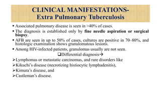 CLINICAL MANIFESTATIONS-
Extra Pulmonary Tuberculosis
 Associated pulmonary disease is seen in >40% of cases.
 The diagnosis is established only by fine needle aspiration or surgical
biopsy.
 AFB are seen in up to 50% of cases, cultures are positive in 70–80%, and
histologic examination shows granulomatous lesions.
 Among HIV-infected patients, granulomas usually are not seen.
Differential diagnosis
Lymphomas or metastatic carcinomas, and rare disorders like
Kikuchi’s disease (necrotizing histiocytic lymphadenitis),
Kimura’s disease, and
Castleman’s disease.
 
