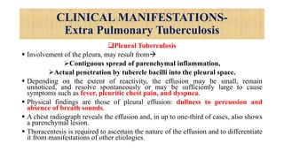 CLINICAL MANIFESTATIONS-
Extra Pulmonary Tuberculosis
Pleural Tuberculosis
 Involvement of the pleura, may result from
Contiguous spread of parenchymal inflammation,
Actual penetration by tubercle bacilli into the pleural space.
 Depending on the extent of reactivity, the effusion may be small, remain
unnoticed, and resolve spontaneously or may be sufficiently large to cause
symptoms such as fever, pleuritic chest pain, and dyspnea.
 Physical findings are those of pleural effusion: dullness to percussion and
absence of breath sounds.
 A chest radiograph reveals the effusion and, in up to one-third of cases, also shows
a parenchymal lesion.
 Thoracentesis is required to ascertain the nature of the effusion and to differentiate
it from manifestations of other etiologies.
 