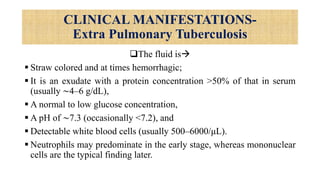 CLINICAL MANIFESTATIONS-
Extra Pulmonary Tuberculosis
The fluid is
 Straw colored and at times hemorrhagic;
 It is an exudate with a protein concentration >50% of that in serum
(usually ∼4–6 g/dL),
 A normal to low glucose concentration,
 A pH of ∼7.3 (occasionally <7.2), and
 Detectable white blood cells (usually 500–6000/μL).
 Neutrophils may predominate in the early stage, whereas mononuclear
cells are the typical finding later.
 